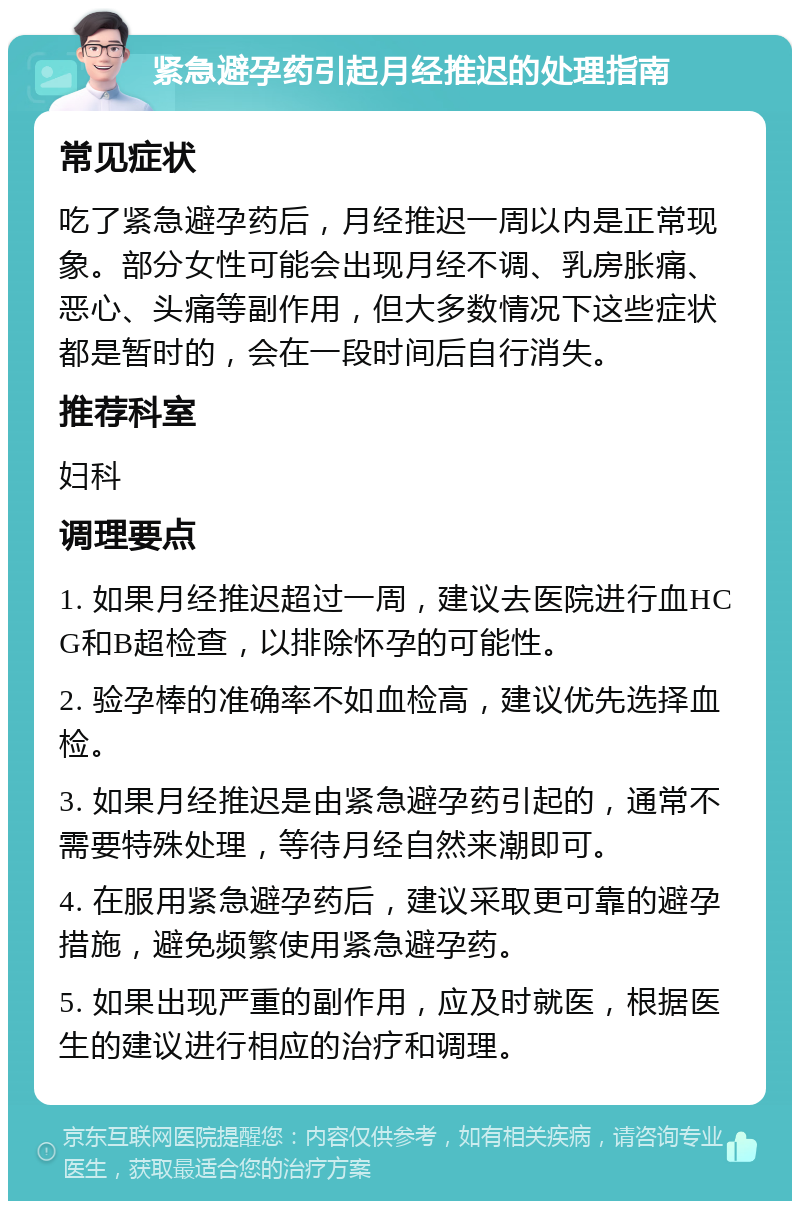 紧急避孕药引起月经推迟的处理指南 常见症状 吃了紧急避孕药后，月经推迟一周以内是正常现象。部分女性可能会出现月经不调、乳房胀痛、恶心、头痛等副作用，但大多数情况下这些症状都是暂时的，会在一段时间后自行消失。 推荐科室 妇科 调理要点 1. 如果月经推迟超过一周，建议去医院进行血HCG和B超检查，以排除怀孕的可能性。 2. 验孕棒的准确率不如血检高，建议优先选择血检。 3. 如果月经推迟是由紧急避孕药引起的，通常不需要特殊处理，等待月经自然来潮即可。 4. 在服用紧急避孕药后，建议采取更可靠的避孕措施，避免频繁使用紧急避孕药。 5. 如果出现严重的副作用，应及时就医，根据医生的建议进行相应的治疗和调理。