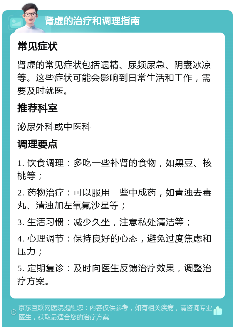 肾虚的治疗和调理指南 常见症状 肾虚的常见症状包括遗精、尿频尿急、阴囊冰凉等。这些症状可能会影响到日常生活和工作，需要及时就医。 推荐科室 泌尿外科或中医科 调理要点 1. 饮食调理：多吃一些补肾的食物，如黑豆、核桃等； 2. 药物治疗：可以服用一些中成药，如青浊去毒丸、清浊加左氧氟沙星等； 3. 生活习惯：减少久坐，注意私处清洁等； 4. 心理调节：保持良好的心态，避免过度焦虑和压力； 5. 定期复诊：及时向医生反馈治疗效果，调整治疗方案。