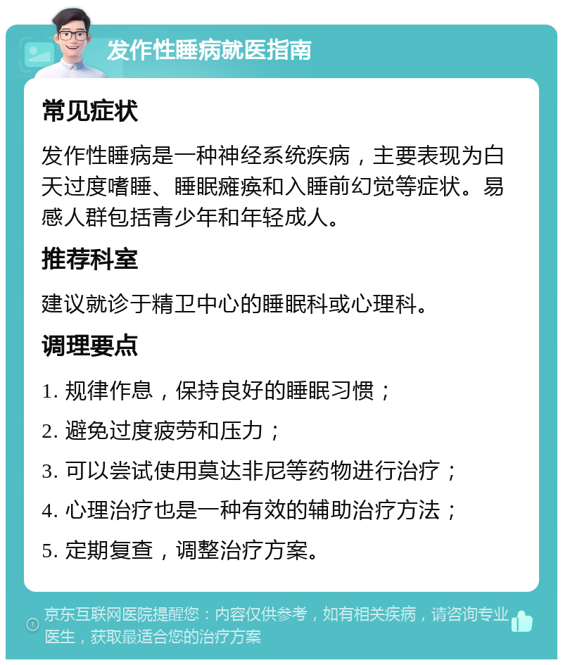 发作性睡病就医指南 常见症状 发作性睡病是一种神经系统疾病，主要表现为白天过度嗜睡、睡眠瘫痪和入睡前幻觉等症状。易感人群包括青少年和年轻成人。 推荐科室 建议就诊于精卫中心的睡眠科或心理科。 调理要点 1. 规律作息，保持良好的睡眠习惯； 2. 避免过度疲劳和压力； 3. 可以尝试使用莫达非尼等药物进行治疗； 4. 心理治疗也是一种有效的辅助治疗方法； 5. 定期复查，调整治疗方案。