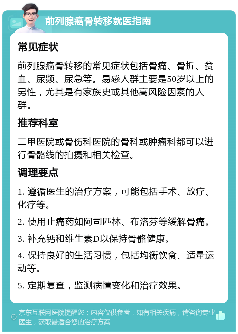 前列腺癌骨转移就医指南 常见症状 前列腺癌骨转移的常见症状包括骨痛、骨折、贫血、尿频、尿急等。易感人群主要是50岁以上的男性，尤其是有家族史或其他高风险因素的人群。 推荐科室 二甲医院或骨伤科医院的骨科或肿瘤科都可以进行骨骼线的拍摄和相关检查。 调理要点 1. 遵循医生的治疗方案，可能包括手术、放疗、化疗等。 2. 使用止痛药如阿司匹林、布洛芬等缓解骨痛。 3. 补充钙和维生素D以保持骨骼健康。 4. 保持良好的生活习惯，包括均衡饮食、适量运动等。 5. 定期复查，监测病情变化和治疗效果。