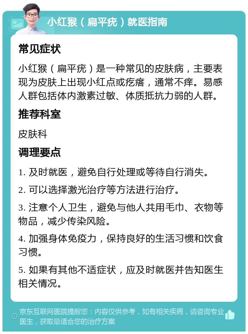 小红猴（扁平疣）就医指南 常见症状 小红猴（扁平疣）是一种常见的皮肤病，主要表现为皮肤上出现小红点或疙瘩，通常不痒。易感人群包括体内激素过敏、体质抵抗力弱的人群。 推荐科室 皮肤科 调理要点 1. 及时就医，避免自行处理或等待自行消失。 2. 可以选择激光治疗等方法进行治疗。 3. 注意个人卫生，避免与他人共用毛巾、衣物等物品，减少传染风险。 4. 加强身体免疫力，保持良好的生活习惯和饮食习惯。 5. 如果有其他不适症状，应及时就医并告知医生相关情况。