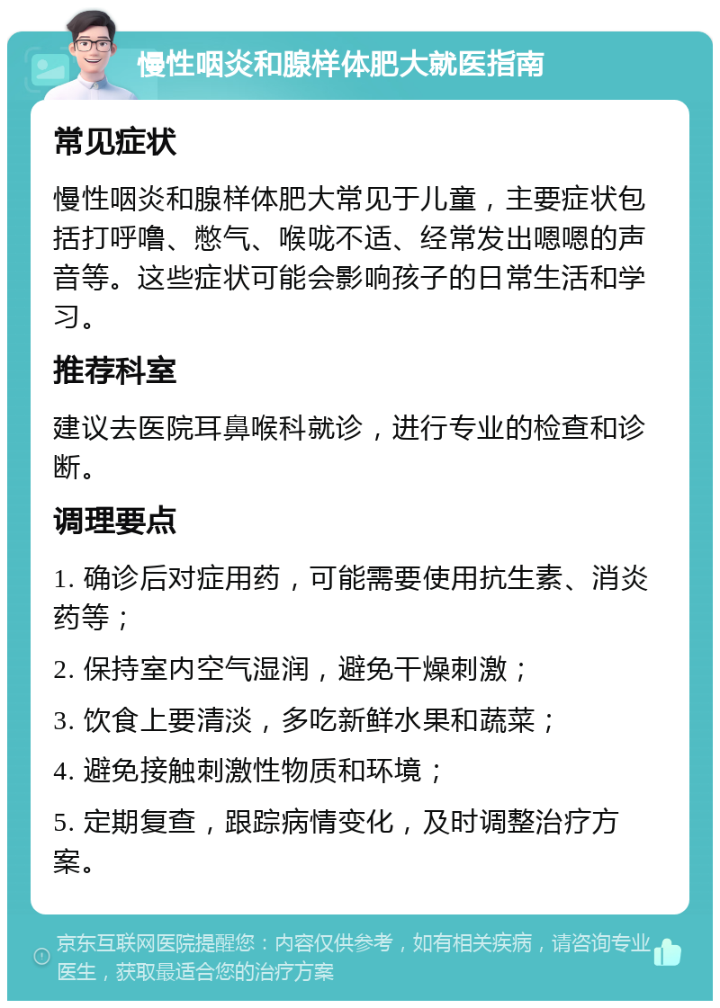 慢性咽炎和腺样体肥大就医指南 常见症状 慢性咽炎和腺样体肥大常见于儿童，主要症状包括打呼噜、憋气、喉咙不适、经常发出嗯嗯的声音等。这些症状可能会影响孩子的日常生活和学习。 推荐科室 建议去医院耳鼻喉科就诊，进行专业的检查和诊断。 调理要点 1. 确诊后对症用药，可能需要使用抗生素、消炎药等； 2. 保持室内空气湿润，避免干燥刺激； 3. 饮食上要清淡，多吃新鲜水果和蔬菜； 4. 避免接触刺激性物质和环境； 5. 定期复查，跟踪病情变化，及时调整治疗方案。