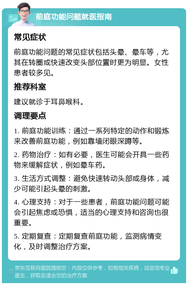 前庭功能问题就医指南 常见症状 前庭功能问题的常见症状包括头晕、晕车等，尤其在转圈或快速改变头部位置时更为明显。女性患者较多见。 推荐科室 建议就诊于耳鼻喉科。 调理要点 1. 前庭功能训练：通过一系列特定的动作和锻炼来改善前庭功能，例如靠墙闭眼深蹲等。 2. 药物治疗：如有必要，医生可能会开具一些药物来缓解症状，例如晕车药。 3. 生活方式调整：避免快速转动头部或身体，减少可能引起头晕的刺激。 4. 心理支持：对于一些患者，前庭功能问题可能会引起焦虑或恐惧，适当的心理支持和咨询也很重要。 5. 定期复查：定期复查前庭功能，监测病情变化，及时调整治疗方案。