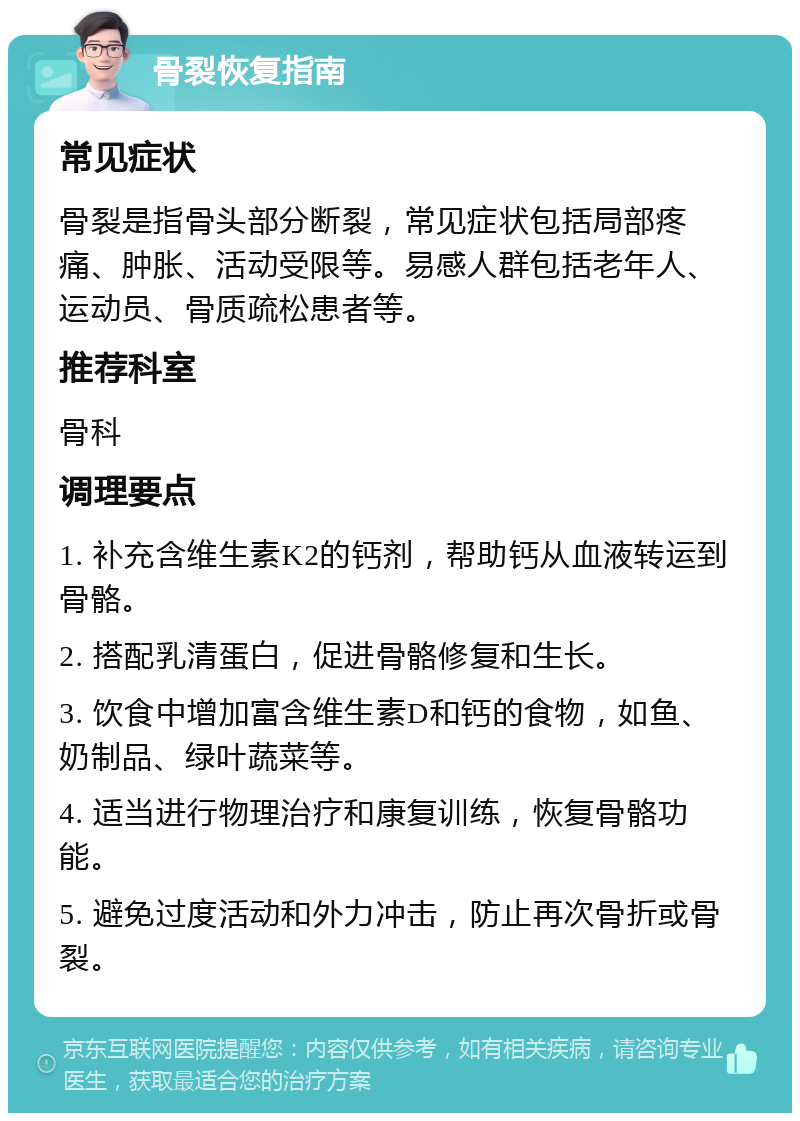 骨裂恢复指南 常见症状 骨裂是指骨头部分断裂，常见症状包括局部疼痛、肿胀、活动受限等。易感人群包括老年人、运动员、骨质疏松患者等。 推荐科室 骨科 调理要点 1. 补充含维生素K2的钙剂，帮助钙从血液转运到骨骼。 2. 搭配乳清蛋白，促进骨骼修复和生长。 3. 饮食中增加富含维生素D和钙的食物，如鱼、奶制品、绿叶蔬菜等。 4. 适当进行物理治疗和康复训练，恢复骨骼功能。 5. 避免过度活动和外力冲击，防止再次骨折或骨裂。