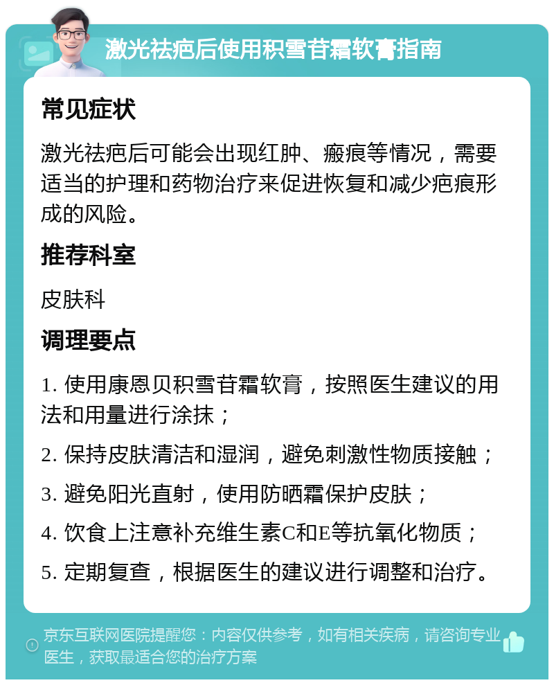 激光祛疤后使用积雪苷霜软膏指南 常见症状 激光祛疤后可能会出现红肿、瘢痕等情况，需要适当的护理和药物治疗来促进恢复和减少疤痕形成的风险。 推荐科室 皮肤科 调理要点 1. 使用康恩贝积雪苷霜软膏，按照医生建议的用法和用量进行涂抹； 2. 保持皮肤清洁和湿润，避免刺激性物质接触； 3. 避免阳光直射，使用防晒霜保护皮肤； 4. 饮食上注意补充维生素C和E等抗氧化物质； 5. 定期复查，根据医生的建议进行调整和治疗。