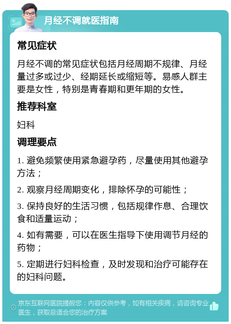 月经不调就医指南 常见症状 月经不调的常见症状包括月经周期不规律、月经量过多或过少、经期延长或缩短等。易感人群主要是女性，特别是青春期和更年期的女性。 推荐科室 妇科 调理要点 1. 避免频繁使用紧急避孕药，尽量使用其他避孕方法； 2. 观察月经周期变化，排除怀孕的可能性； 3. 保持良好的生活习惯，包括规律作息、合理饮食和适量运动； 4. 如有需要，可以在医生指导下使用调节月经的药物； 5. 定期进行妇科检查，及时发现和治疗可能存在的妇科问题。