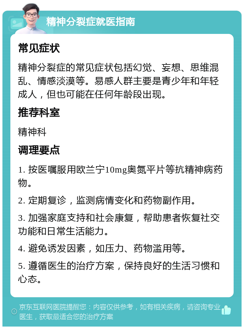 精神分裂症就医指南 常见症状 精神分裂症的常见症状包括幻觉、妄想、思维混乱、情感淡漠等。易感人群主要是青少年和年轻成人，但也可能在任何年龄段出现。 推荐科室 精神科 调理要点 1. 按医嘱服用欧兰宁10mg奥氮平片等抗精神病药物。 2. 定期复诊，监测病情变化和药物副作用。 3. 加强家庭支持和社会康复，帮助患者恢复社交功能和日常生活能力。 4. 避免诱发因素，如压力、药物滥用等。 5. 遵循医生的治疗方案，保持良好的生活习惯和心态。