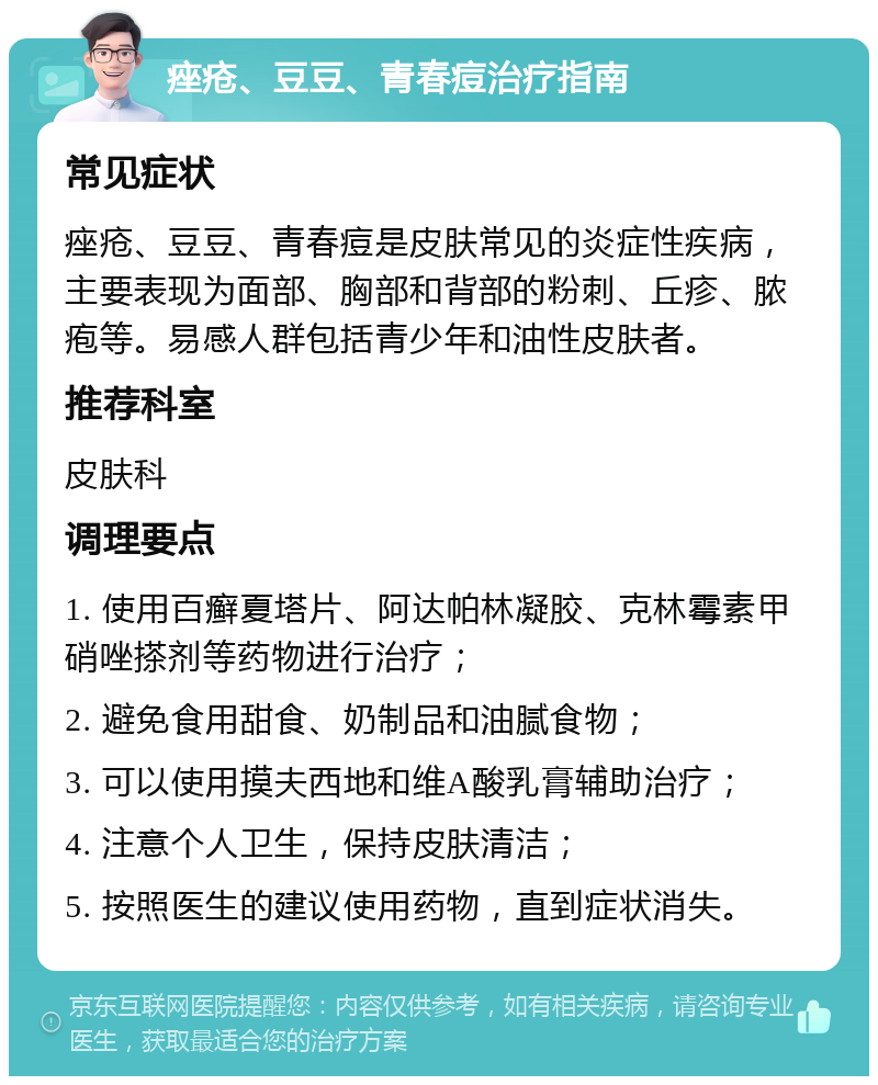 痤疮、豆豆、青春痘治疗指南 常见症状 痤疮、豆豆、青春痘是皮肤常见的炎症性疾病，主要表现为面部、胸部和背部的粉刺、丘疹、脓疱等。易感人群包括青少年和油性皮肤者。 推荐科室 皮肤科 调理要点 1. 使用百癣夏塔片、阿达帕林凝胶、克林霉素甲硝唑搽剂等药物进行治疗； 2. 避免食用甜食、奶制品和油腻食物； 3. 可以使用摸夫西地和维A酸乳膏辅助治疗； 4. 注意个人卫生，保持皮肤清洁； 5. 按照医生的建议使用药物，直到症状消失。