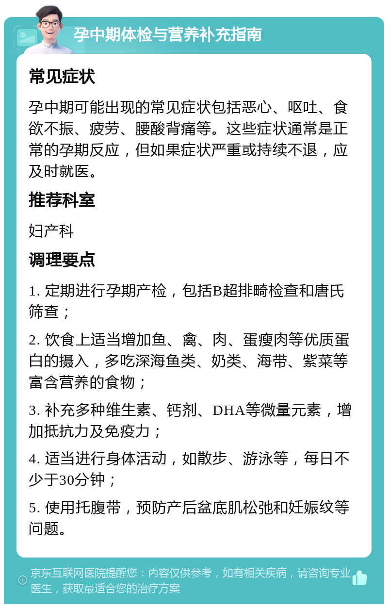 孕中期体检与营养补充指南 常见症状 孕中期可能出现的常见症状包括恶心、呕吐、食欲不振、疲劳、腰酸背痛等。这些症状通常是正常的孕期反应，但如果症状严重或持续不退，应及时就医。 推荐科室 妇产科 调理要点 1. 定期进行孕期产检，包括B超排畸检查和唐氏筛查； 2. 饮食上适当增加鱼、禽、肉、蛋瘦肉等优质蛋白的摄入，多吃深海鱼类、奶类、海带、紫菜等富含营养的食物； 3. 补充多种维生素、钙剂、DHA等微量元素，增加抵抗力及免疫力； 4. 适当进行身体活动，如散步、游泳等，每日不少于30分钟； 5. 使用托腹带，预防产后盆底肌松弛和妊娠纹等问题。