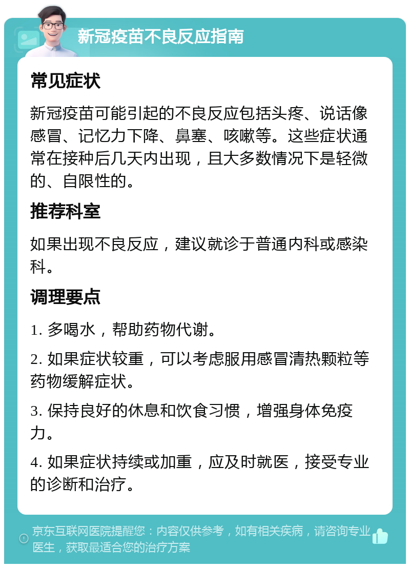 新冠疫苗不良反应指南 常见症状 新冠疫苗可能引起的不良反应包括头疼、说话像感冒、记忆力下降、鼻塞、咳嗽等。这些症状通常在接种后几天内出现，且大多数情况下是轻微的、自限性的。 推荐科室 如果出现不良反应，建议就诊于普通内科或感染科。 调理要点 1. 多喝水，帮助药物代谢。 2. 如果症状较重，可以考虑服用感冒清热颗粒等药物缓解症状。 3. 保持良好的休息和饮食习惯，增强身体免疫力。 4. 如果症状持续或加重，应及时就医，接受专业的诊断和治疗。