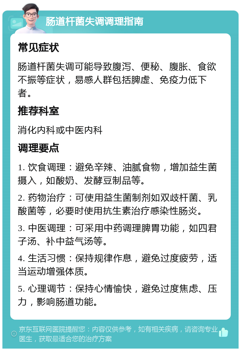 肠道杆菌失调调理指南 常见症状 肠道杆菌失调可能导致腹泻、便秘、腹胀、食欲不振等症状，易感人群包括脾虚、免疫力低下者。 推荐科室 消化内科或中医内科 调理要点 1. 饮食调理：避免辛辣、油腻食物，增加益生菌摄入，如酸奶、发酵豆制品等。 2. 药物治疗：可使用益生菌制剂如双歧杆菌、乳酸菌等，必要时使用抗生素治疗感染性肠炎。 3. 中医调理：可采用中药调理脾胃功能，如四君子汤、补中益气汤等。 4. 生活习惯：保持规律作息，避免过度疲劳，适当运动增强体质。 5. 心理调节：保持心情愉快，避免过度焦虑、压力，影响肠道功能。