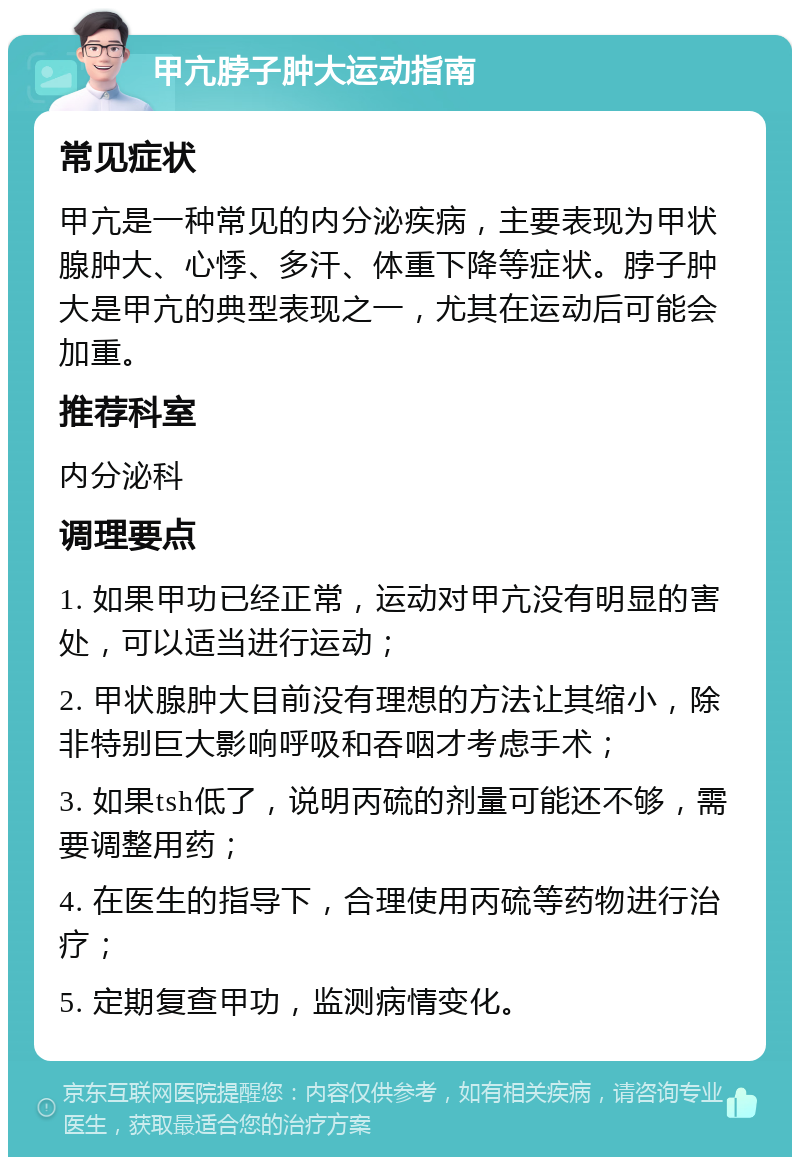 甲亢脖子肿大运动指南 常见症状 甲亢是一种常见的内分泌疾病，主要表现为甲状腺肿大、心悸、多汗、体重下降等症状。脖子肿大是甲亢的典型表现之一，尤其在运动后可能会加重。 推荐科室 内分泌科 调理要点 1. 如果甲功已经正常，运动对甲亢没有明显的害处，可以适当进行运动； 2. 甲状腺肿大目前没有理想的方法让其缩小，除非特别巨大影响呼吸和吞咽才考虑手术； 3. 如果tsh低了，说明丙硫的剂量可能还不够，需要调整用药； 4. 在医生的指导下，合理使用丙硫等药物进行治疗； 5. 定期复查甲功，监测病情变化。