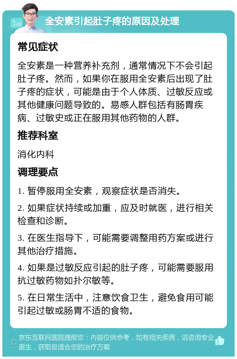 全安素引起肚子疼的原因及处理 常见症状 全安素是一种营养补充剂，通常情况下不会引起肚子疼。然而，如果你在服用全安素后出现了肚子疼的症状，可能是由于个人体质、过敏反应或其他健康问题导致的。易感人群包括有肠胃疾病、过敏史或正在服用其他药物的人群。 推荐科室 消化内科 调理要点 1. 暂停服用全安素，观察症状是否消失。 2. 如果症状持续或加重，应及时就医，进行相关检查和诊断。 3. 在医生指导下，可能需要调整用药方案或进行其他治疗措施。 4. 如果是过敏反应引起的肚子疼，可能需要服用抗过敏药物如扑尔敏等。 5. 在日常生活中，注意饮食卫生，避免食用可能引起过敏或肠胃不适的食物。