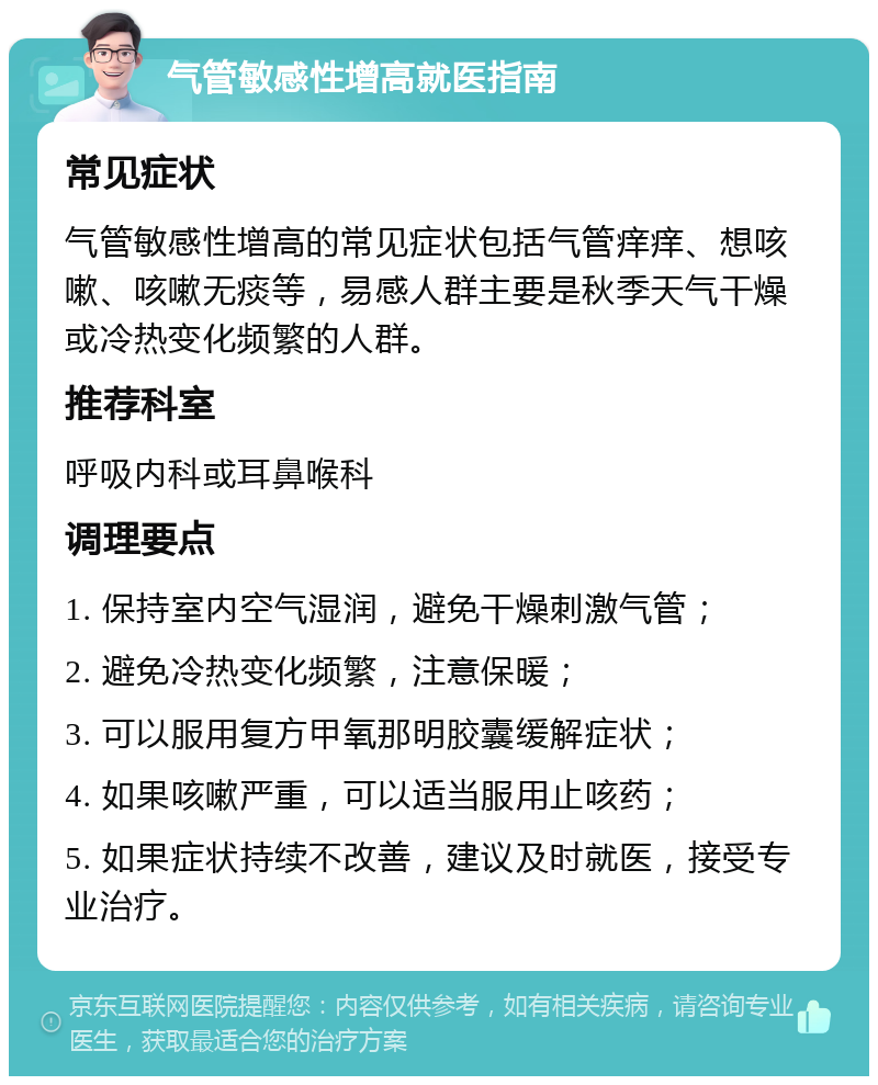 气管敏感性增高就医指南 常见症状 气管敏感性增高的常见症状包括气管痒痒、想咳嗽、咳嗽无痰等，易感人群主要是秋季天气干燥或冷热变化频繁的人群。 推荐科室 呼吸内科或耳鼻喉科 调理要点 1. 保持室内空气湿润，避免干燥刺激气管； 2. 避免冷热变化频繁，注意保暖； 3. 可以服用复方甲氧那明胶囊缓解症状； 4. 如果咳嗽严重，可以适当服用止咳药； 5. 如果症状持续不改善，建议及时就医，接受专业治疗。