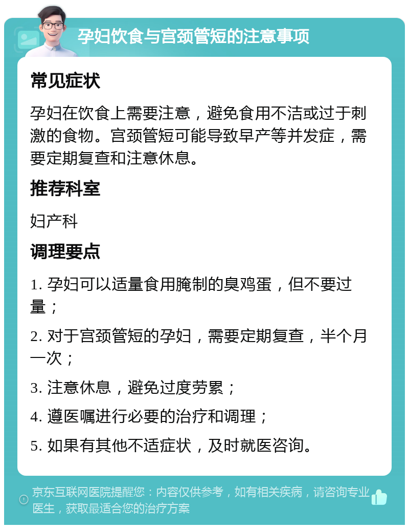 孕妇饮食与宫颈管短的注意事项 常见症状 孕妇在饮食上需要注意，避免食用不洁或过于刺激的食物。宫颈管短可能导致早产等并发症，需要定期复查和注意休息。 推荐科室 妇产科 调理要点 1. 孕妇可以适量食用腌制的臭鸡蛋，但不要过量； 2. 对于宫颈管短的孕妇，需要定期复查，半个月一次； 3. 注意休息，避免过度劳累； 4. 遵医嘱进行必要的治疗和调理； 5. 如果有其他不适症状，及时就医咨询。