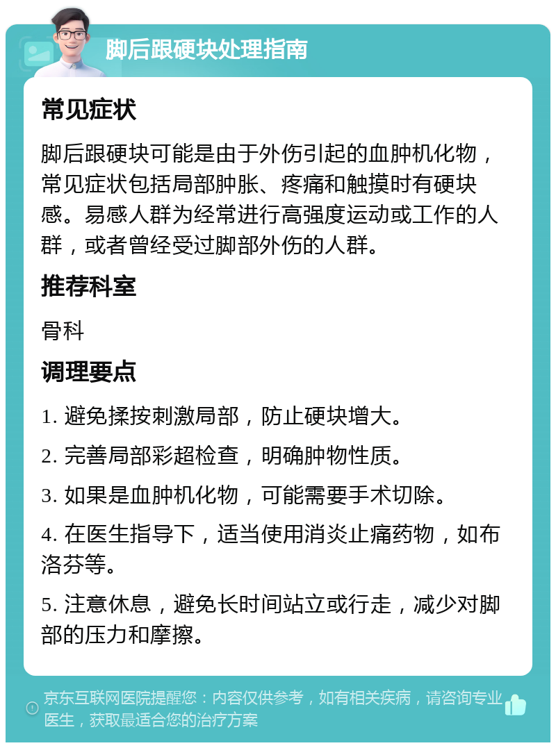 脚后跟硬块处理指南 常见症状 脚后跟硬块可能是由于外伤引起的血肿机化物，常见症状包括局部肿胀、疼痛和触摸时有硬块感。易感人群为经常进行高强度运动或工作的人群，或者曾经受过脚部外伤的人群。 推荐科室 骨科 调理要点 1. 避免揉按刺激局部，防止硬块增大。 2. 完善局部彩超检查，明确肿物性质。 3. 如果是血肿机化物，可能需要手术切除。 4. 在医生指导下，适当使用消炎止痛药物，如布洛芬等。 5. 注意休息，避免长时间站立或行走，减少对脚部的压力和摩擦。