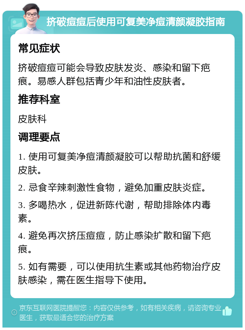 挤破痘痘后使用可复美净痘清颜凝胶指南 常见症状 挤破痘痘可能会导致皮肤发炎、感染和留下疤痕。易感人群包括青少年和油性皮肤者。 推荐科室 皮肤科 调理要点 1. 使用可复美净痘清颜凝胶可以帮助抗菌和舒缓皮肤。 2. 忌食辛辣刺激性食物，避免加重皮肤炎症。 3. 多喝热水，促进新陈代谢，帮助排除体内毒素。 4. 避免再次挤压痘痘，防止感染扩散和留下疤痕。 5. 如有需要，可以使用抗生素或其他药物治疗皮肤感染，需在医生指导下使用。