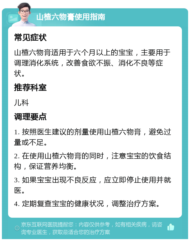 山楂六物膏使用指南 常见症状 山楂六物膏适用于六个月以上的宝宝，主要用于调理消化系统，改善食欲不振、消化不良等症状。 推荐科室 儿科 调理要点 1. 按照医生建议的剂量使用山楂六物膏，避免过量或不足。 2. 在使用山楂六物膏的同时，注意宝宝的饮食结构，保证营养均衡。 3. 如果宝宝出现不良反应，应立即停止使用并就医。 4. 定期复查宝宝的健康状况，调整治疗方案。