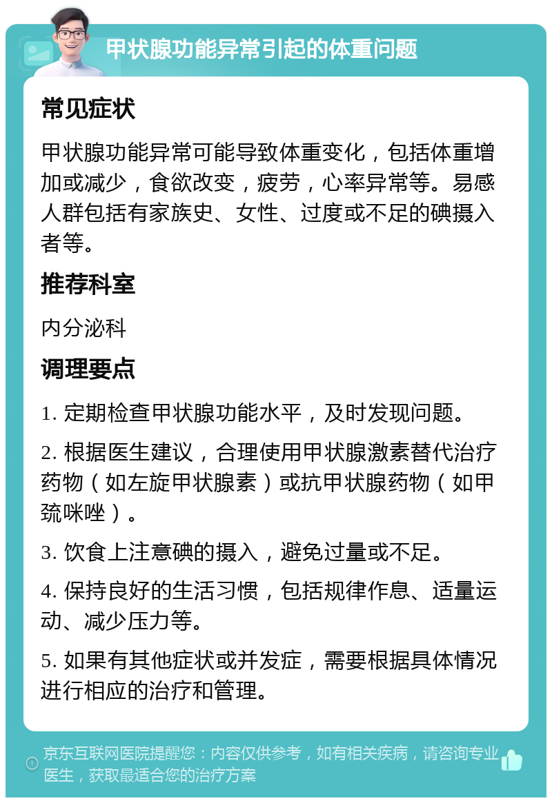 甲状腺功能异常引起的体重问题 常见症状 甲状腺功能异常可能导致体重变化，包括体重增加或减少，食欲改变，疲劳，心率异常等。易感人群包括有家族史、女性、过度或不足的碘摄入者等。 推荐科室 内分泌科 调理要点 1. 定期检查甲状腺功能水平，及时发现问题。 2. 根据医生建议，合理使用甲状腺激素替代治疗药物（如左旋甲状腺素）或抗甲状腺药物（如甲巯咪唑）。 3. 饮食上注意碘的摄入，避免过量或不足。 4. 保持良好的生活习惯，包括规律作息、适量运动、减少压力等。 5. 如果有其他症状或并发症，需要根据具体情况进行相应的治疗和管理。