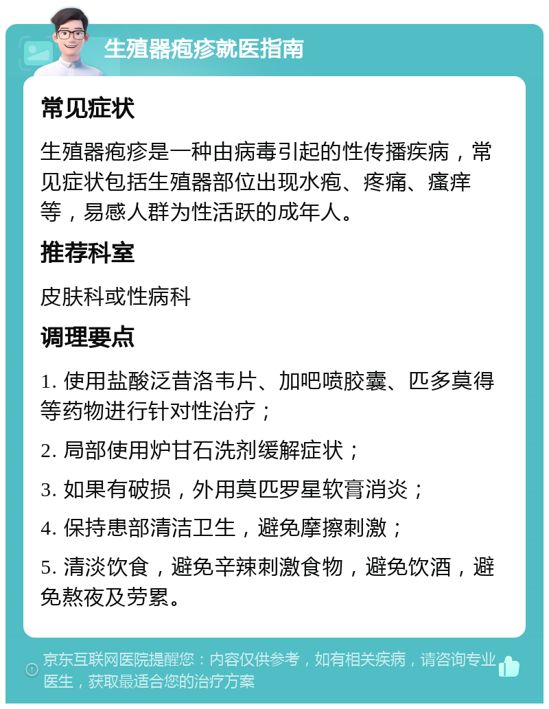 生殖器疱疹就医指南 常见症状 生殖器疱疹是一种由病毒引起的性传播疾病，常见症状包括生殖器部位出现水疱、疼痛、瘙痒等，易感人群为性活跃的成年人。 推荐科室 皮肤科或性病科 调理要点 1. 使用盐酸泛昔洛韦片、加吧喷胶囊、匹多莫得等药物进行针对性治疗； 2. 局部使用炉甘石洗剂缓解症状； 3. 如果有破损，外用莫匹罗星软膏消炎； 4. 保持患部清洁卫生，避免摩擦刺激； 5. 清淡饮食，避免辛辣刺激食物，避免饮酒，避免熬夜及劳累。