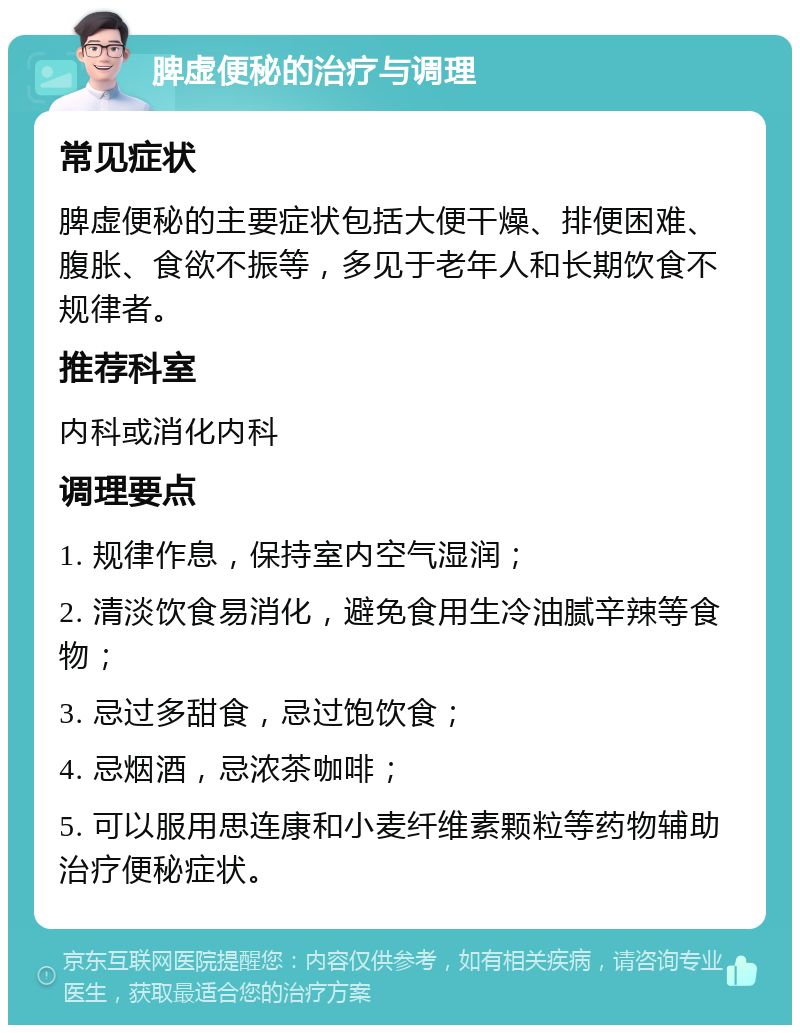 脾虚便秘的治疗与调理 常见症状 脾虚便秘的主要症状包括大便干燥、排便困难、腹胀、食欲不振等，多见于老年人和长期饮食不规律者。 推荐科室 内科或消化内科 调理要点 1. 规律作息，保持室内空气湿润； 2. 清淡饮食易消化，避免食用生冷油腻辛辣等食物； 3. 忌过多甜食，忌过饱饮食； 4. 忌烟酒，忌浓茶咖啡； 5. 可以服用思连康和小麦纤维素颗粒等药物辅助治疗便秘症状。