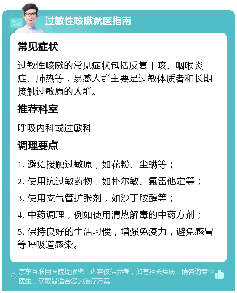 过敏性咳嗽就医指南 常见症状 过敏性咳嗽的常见症状包括反复干咳、咽喉炎症、肺热等，易感人群主要是过敏体质者和长期接触过敏原的人群。 推荐科室 呼吸内科或过敏科 调理要点 1. 避免接触过敏原，如花粉、尘螨等； 2. 使用抗过敏药物，如扑尔敏、氯雷他定等； 3. 使用支气管扩张剂，如沙丁胺醇等； 4. 中药调理，例如使用清热解毒的中药方剂； 5. 保持良好的生活习惯，增强免疫力，避免感冒等呼吸道感染。