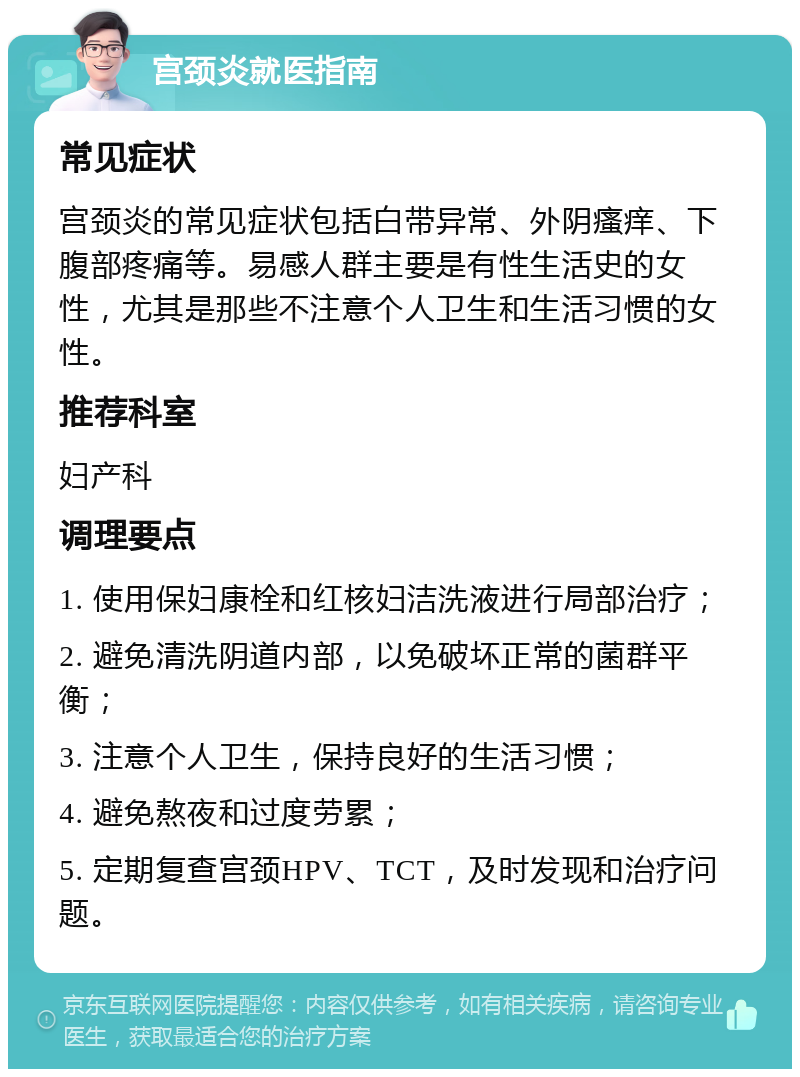 宫颈炎就医指南 常见症状 宫颈炎的常见症状包括白带异常、外阴瘙痒、下腹部疼痛等。易感人群主要是有性生活史的女性，尤其是那些不注意个人卫生和生活习惯的女性。 推荐科室 妇产科 调理要点 1. 使用保妇康栓和红核妇洁洗液进行局部治疗； 2. 避免清洗阴道内部，以免破坏正常的菌群平衡； 3. 注意个人卫生，保持良好的生活习惯； 4. 避免熬夜和过度劳累； 5. 定期复查宫颈HPV、TCT，及时发现和治疗问题。