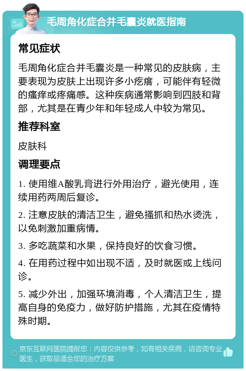 毛周角化症合并毛囊炎就医指南 常见症状 毛周角化症合并毛囊炎是一种常见的皮肤病，主要表现为皮肤上出现许多小疙瘩，可能伴有轻微的瘙痒或疼痛感。这种疾病通常影响到四肢和背部，尤其是在青少年和年轻成人中较为常见。 推荐科室 皮肤科 调理要点 1. 使用维A酸乳膏进行外用治疗，避光使用，连续用药两周后复诊。 2. 注意皮肤的清洁卫生，避免搔抓和热水烫洗，以免刺激加重病情。 3. 多吃蔬菜和水果，保持良好的饮食习惯。 4. 在用药过程中如出现不适，及时就医或上线问诊。 5. 减少外出，加强环境消毒，个人清洁卫生，提高自身的免疫力，做好防护措施，尤其在疫情特殊时期。