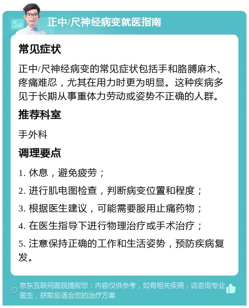 正中/尺神经病变就医指南 常见症状 正中/尺神经病变的常见症状包括手和胳膊麻木、疼痛难忍，尤其在用力时更为明显。这种疾病多见于长期从事重体力劳动或姿势不正确的人群。 推荐科室 手外科 调理要点 1. 休息，避免疲劳； 2. 进行肌电图检查，判断病变位置和程度； 3. 根据医生建议，可能需要服用止痛药物； 4. 在医生指导下进行物理治疗或手术治疗； 5. 注意保持正确的工作和生活姿势，预防疾病复发。