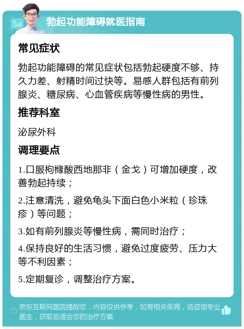 勃起功能障碍就医指南 常见症状 勃起功能障碍的常见症状包括勃起硬度不够、持久力差、射精时间过快等。易感人群包括有前列腺炎、糖尿病、心血管疾病等慢性病的男性。 推荐科室 泌尿外科 调理要点 1.口服枸橼酸西地那非（金戈）可增加硬度，改善勃起持续； 2.注意清洗，避免龟头下面白色小米粒（珍珠疹）等问题； 3.如有前列腺炎等慢性病，需同时治疗； 4.保持良好的生活习惯，避免过度疲劳、压力大等不利因素； 5.定期复诊，调整治疗方案。