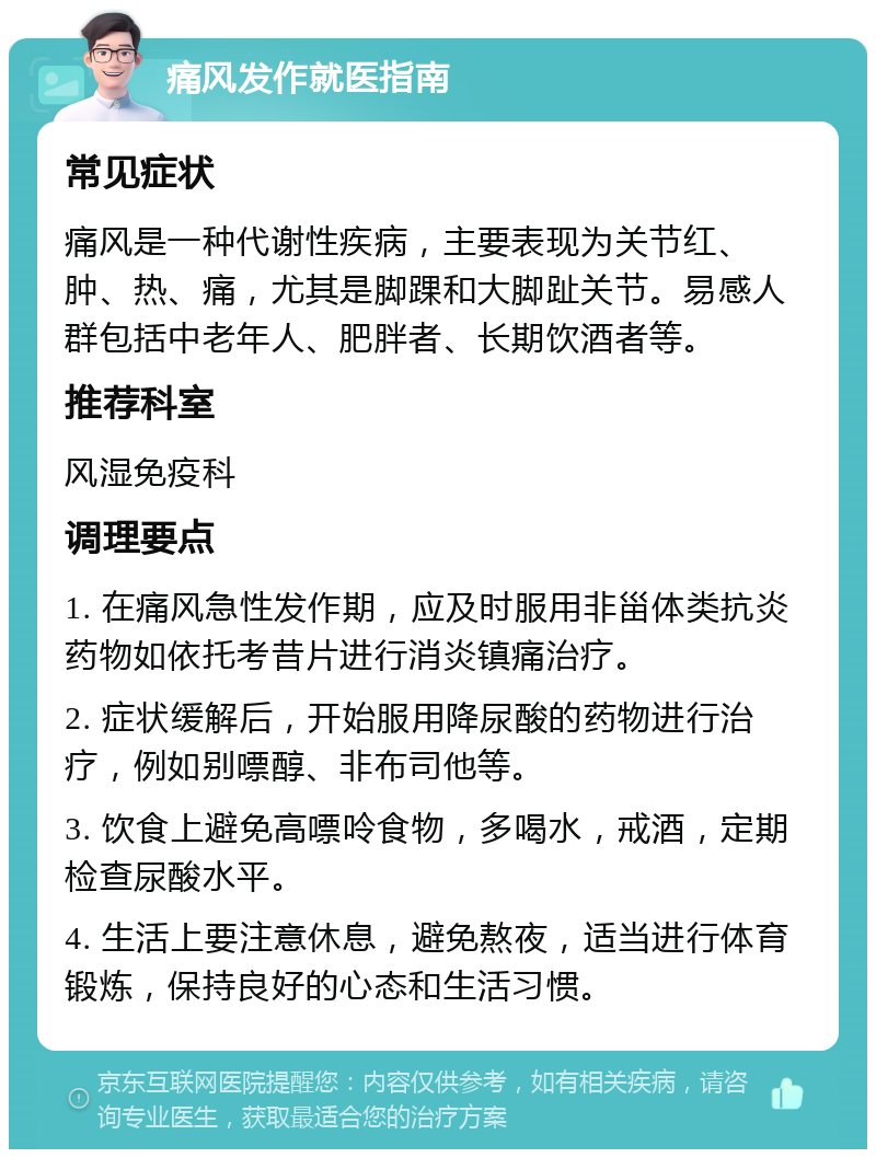 痛风发作就医指南 常见症状 痛风是一种代谢性疾病，主要表现为关节红、肿、热、痛，尤其是脚踝和大脚趾关节。易感人群包括中老年人、肥胖者、长期饮酒者等。 推荐科室 风湿免疫科 调理要点 1. 在痛风急性发作期，应及时服用非甾体类抗炎药物如依托考昔片进行消炎镇痛治疗。 2. 症状缓解后，开始服用降尿酸的药物进行治疗，例如别嘌醇、非布司他等。 3. 饮食上避免高嘌呤食物，多喝水，戒酒，定期检查尿酸水平。 4. 生活上要注意休息，避免熬夜，适当进行体育锻炼，保持良好的心态和生活习惯。