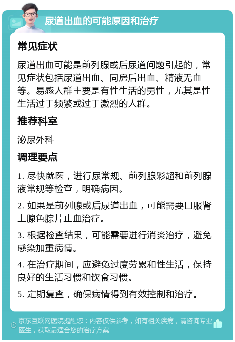 尿道出血的可能原因和治疗 常见症状 尿道出血可能是前列腺或后尿道问题引起的，常见症状包括尿道出血、同房后出血、精液无血等。易感人群主要是有性生活的男性，尤其是性生活过于频繁或过于激烈的人群。 推荐科室 泌尿外科 调理要点 1. 尽快就医，进行尿常规、前列腺彩超和前列腺液常规等检查，明确病因。 2. 如果是前列腺或后尿道出血，可能需要口服肾上腺色腙片止血治疗。 3. 根据检查结果，可能需要进行消炎治疗，避免感染加重病情。 4. 在治疗期间，应避免过度劳累和性生活，保持良好的生活习惯和饮食习惯。 5. 定期复查，确保病情得到有效控制和治疗。