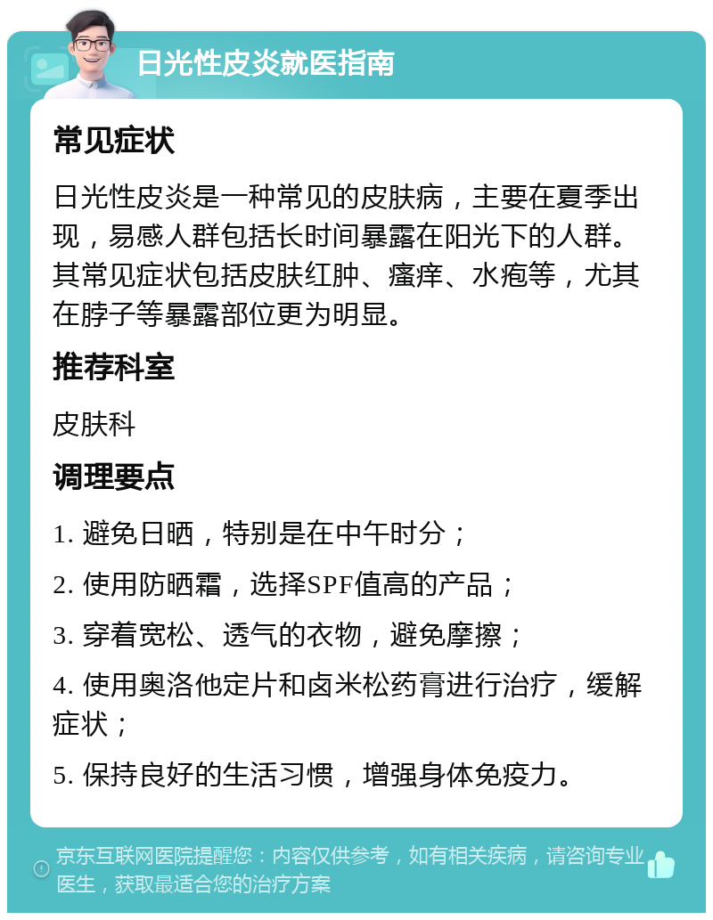 日光性皮炎就医指南 常见症状 日光性皮炎是一种常见的皮肤病，主要在夏季出现，易感人群包括长时间暴露在阳光下的人群。其常见症状包括皮肤红肿、瘙痒、水疱等，尤其在脖子等暴露部位更为明显。 推荐科室 皮肤科 调理要点 1. 避免日晒，特别是在中午时分； 2. 使用防晒霜，选择SPF值高的产品； 3. 穿着宽松、透气的衣物，避免摩擦； 4. 使用奥洛他定片和卤米松药膏进行治疗，缓解症状； 5. 保持良好的生活习惯，增强身体免疫力。