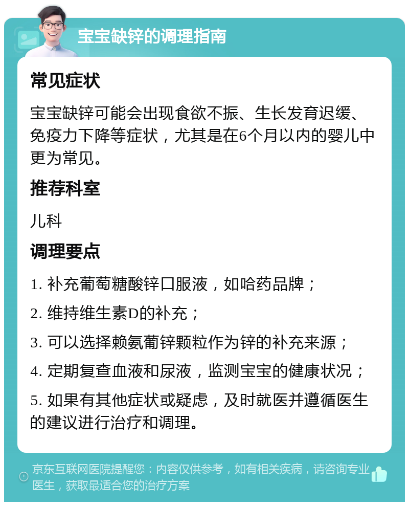 宝宝缺锌的调理指南 常见症状 宝宝缺锌可能会出现食欲不振、生长发育迟缓、免疫力下降等症状，尤其是在6个月以内的婴儿中更为常见。 推荐科室 儿科 调理要点 1. 补充葡萄糖酸锌口服液，如哈药品牌； 2. 维持维生素D的补充； 3. 可以选择赖氨葡锌颗粒作为锌的补充来源； 4. 定期复查血液和尿液，监测宝宝的健康状况； 5. 如果有其他症状或疑虑，及时就医并遵循医生的建议进行治疗和调理。