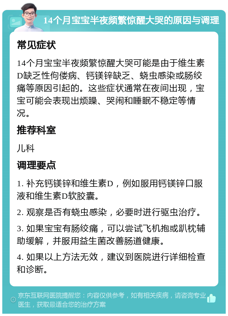 14个月宝宝半夜频繁惊醒大哭的原因与调理 常见症状 14个月宝宝半夜频繁惊醒大哭可能是由于维生素D缺乏性佝偻病、钙镁锌缺乏、蛲虫感染或肠绞痛等原因引起的。这些症状通常在夜间出现，宝宝可能会表现出烦躁、哭闹和睡眠不稳定等情况。 推荐科室 儿科 调理要点 1. 补充钙镁锌和维生素D，例如服用钙镁锌口服液和维生素D软胶囊。 2. 观察是否有蛲虫感染，必要时进行驱虫治疗。 3. 如果宝宝有肠绞痛，可以尝试飞机抱或趴枕辅助缓解，并服用益生菌改善肠道健康。 4. 如果以上方法无效，建议到医院进行详细检查和诊断。