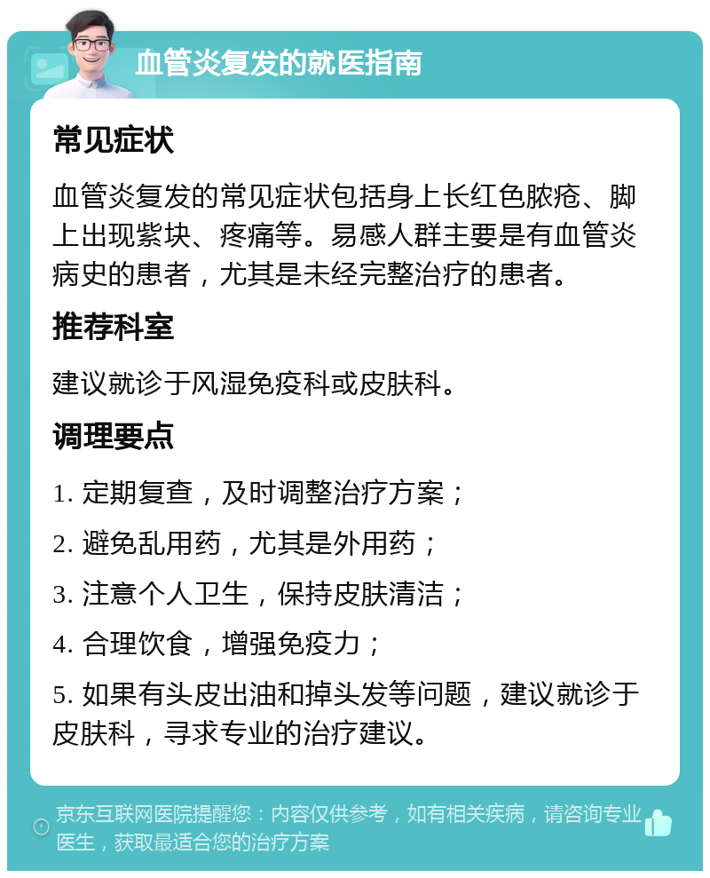 血管炎复发的就医指南 常见症状 血管炎复发的常见症状包括身上长红色脓疮、脚上出现紫块、疼痛等。易感人群主要是有血管炎病史的患者，尤其是未经完整治疗的患者。 推荐科室 建议就诊于风湿免疫科或皮肤科。 调理要点 1. 定期复查，及时调整治疗方案； 2. 避免乱用药，尤其是外用药； 3. 注意个人卫生，保持皮肤清洁； 4. 合理饮食，增强免疫力； 5. 如果有头皮出油和掉头发等问题，建议就诊于皮肤科，寻求专业的治疗建议。