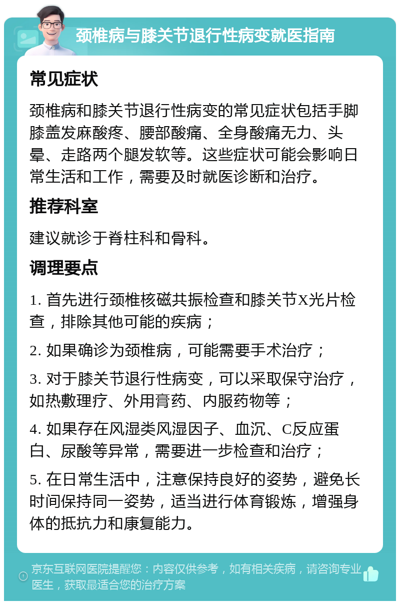 颈椎病与膝关节退行性病变就医指南 常见症状 颈椎病和膝关节退行性病变的常见症状包括手脚膝盖发麻酸疼、腰部酸痛、全身酸痛无力、头晕、走路两个腿发软等。这些症状可能会影响日常生活和工作，需要及时就医诊断和治疗。 推荐科室 建议就诊于脊柱科和骨科。 调理要点 1. 首先进行颈椎核磁共振检查和膝关节X光片检查，排除其他可能的疾病； 2. 如果确诊为颈椎病，可能需要手术治疗； 3. 对于膝关节退行性病变，可以采取保守治疗，如热敷理疗、外用膏药、内服药物等； 4. 如果存在风湿类风湿因子、血沉、C反应蛋白、尿酸等异常，需要进一步检查和治疗； 5. 在日常生活中，注意保持良好的姿势，避免长时间保持同一姿势，适当进行体育锻炼，增强身体的抵抗力和康复能力。