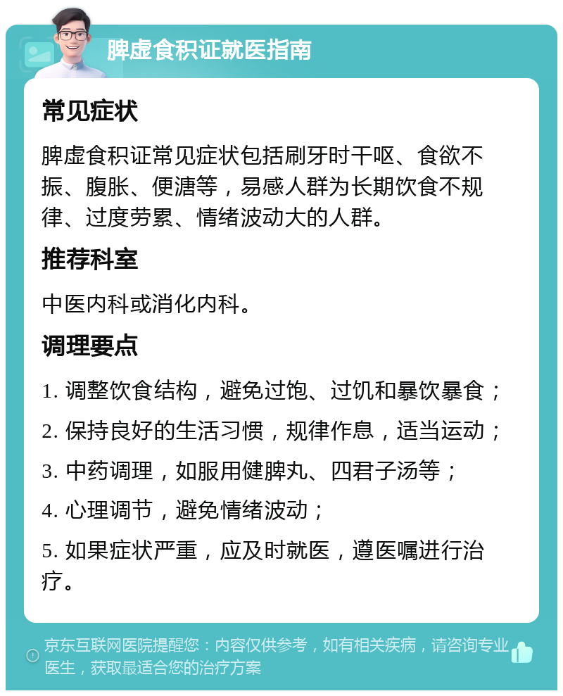 脾虚食积证就医指南 常见症状 脾虚食积证常见症状包括刷牙时干呕、食欲不振、腹胀、便溏等，易感人群为长期饮食不规律、过度劳累、情绪波动大的人群。 推荐科室 中医内科或消化内科。 调理要点 1. 调整饮食结构，避免过饱、过饥和暴饮暴食； 2. 保持良好的生活习惯，规律作息，适当运动； 3. 中药调理，如服用健脾丸、四君子汤等； 4. 心理调节，避免情绪波动； 5. 如果症状严重，应及时就医，遵医嘱进行治疗。