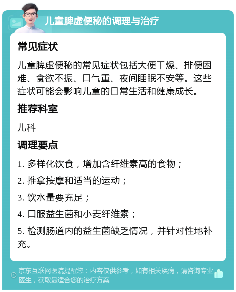 儿童脾虚便秘的调理与治疗 常见症状 儿童脾虚便秘的常见症状包括大便干燥、排便困难、食欲不振、口气重、夜间睡眠不安等。这些症状可能会影响儿童的日常生活和健康成长。 推荐科室 儿科 调理要点 1. 多样化饮食，增加含纤维素高的食物； 2. 推拿按摩和适当的运动； 3. 饮水量要充足； 4. 口服益生菌和小麦纤维素； 5. 检测肠道内的益生菌缺乏情况，并针对性地补充。