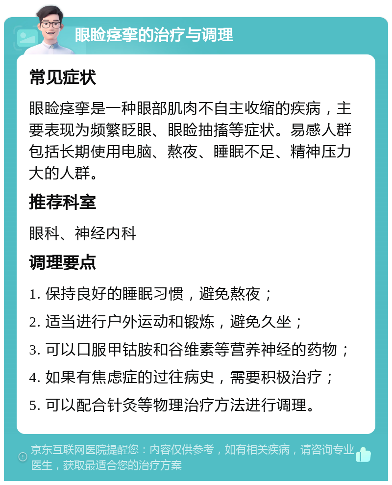 眼睑痉挛的治疗与调理 常见症状 眼睑痉挛是一种眼部肌肉不自主收缩的疾病，主要表现为频繁眨眼、眼睑抽搐等症状。易感人群包括长期使用电脑、熬夜、睡眠不足、精神压力大的人群。 推荐科室 眼科、神经内科 调理要点 1. 保持良好的睡眠习惯，避免熬夜； 2. 适当进行户外运动和锻炼，避免久坐； 3. 可以口服甲钴胺和谷维素等营养神经的药物； 4. 如果有焦虑症的过往病史，需要积极治疗； 5. 可以配合针灸等物理治疗方法进行调理。