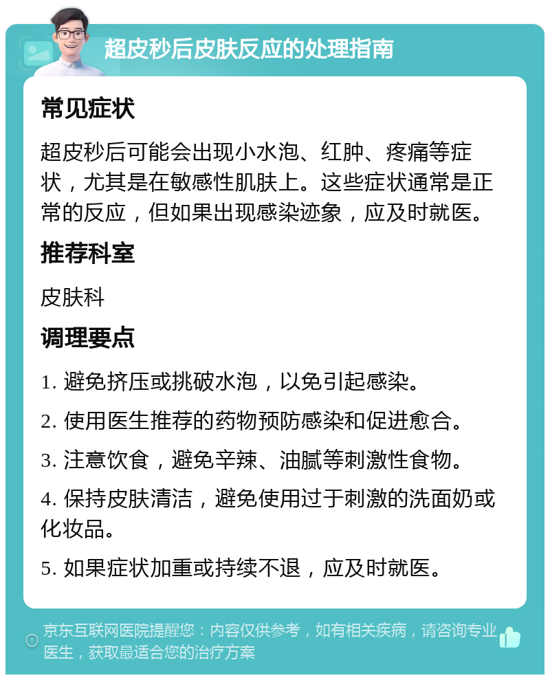 超皮秒后皮肤反应的处理指南 常见症状 超皮秒后可能会出现小水泡、红肿、疼痛等症状，尤其是在敏感性肌肤上。这些症状通常是正常的反应，但如果出现感染迹象，应及时就医。 推荐科室 皮肤科 调理要点 1. 避免挤压或挑破水泡，以免引起感染。 2. 使用医生推荐的药物预防感染和促进愈合。 3. 注意饮食，避免辛辣、油腻等刺激性食物。 4. 保持皮肤清洁，避免使用过于刺激的洗面奶或化妆品。 5. 如果症状加重或持续不退，应及时就医。