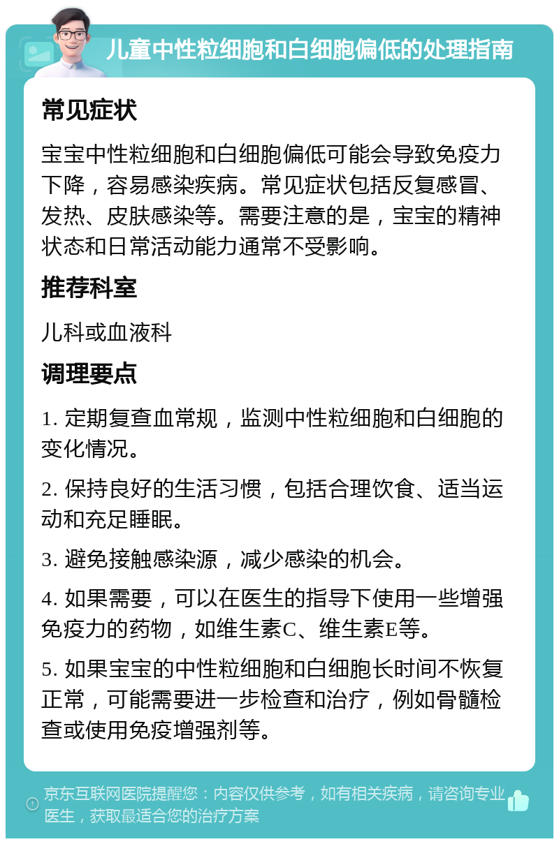 儿童中性粒细胞和白细胞偏低的处理指南 常见症状 宝宝中性粒细胞和白细胞偏低可能会导致免疫力下降，容易感染疾病。常见症状包括反复感冒、发热、皮肤感染等。需要注意的是，宝宝的精神状态和日常活动能力通常不受影响。 推荐科室 儿科或血液科 调理要点 1. 定期复查血常规，监测中性粒细胞和白细胞的变化情况。 2. 保持良好的生活习惯，包括合理饮食、适当运动和充足睡眠。 3. 避免接触感染源，减少感染的机会。 4. 如果需要，可以在医生的指导下使用一些增强免疫力的药物，如维生素C、维生素E等。 5. 如果宝宝的中性粒细胞和白细胞长时间不恢复正常，可能需要进一步检查和治疗，例如骨髓检查或使用免疫增强剂等。