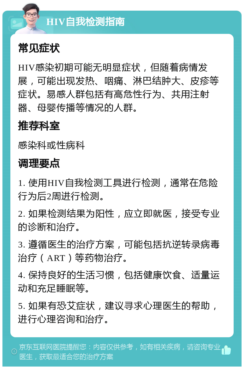 HIV自我检测指南 常见症状 HIV感染初期可能无明显症状，但随着病情发展，可能出现发热、咽痛、淋巴结肿大、皮疹等症状。易感人群包括有高危性行为、共用注射器、母婴传播等情况的人群。 推荐科室 感染科或性病科 调理要点 1. 使用HIV自我检测工具进行检测，通常在危险行为后2周进行检测。 2. 如果检测结果为阳性，应立即就医，接受专业的诊断和治疗。 3. 遵循医生的治疗方案，可能包括抗逆转录病毒治疗（ART）等药物治疗。 4. 保持良好的生活习惯，包括健康饮食、适量运动和充足睡眠等。 5. 如果有恐艾症状，建议寻求心理医生的帮助，进行心理咨询和治疗。