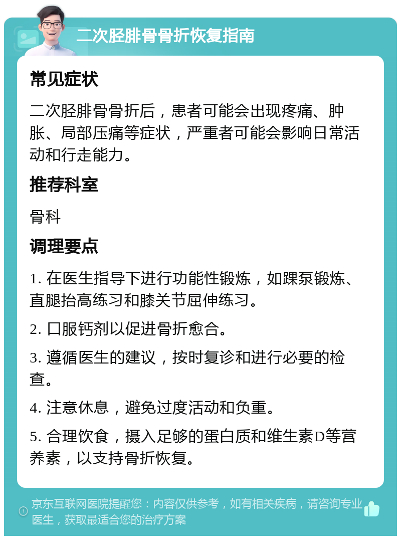 二次胫腓骨骨折恢复指南 常见症状 二次胫腓骨骨折后，患者可能会出现疼痛、肿胀、局部压痛等症状，严重者可能会影响日常活动和行走能力。 推荐科室 骨科 调理要点 1. 在医生指导下进行功能性锻炼，如踝泵锻炼、直腿抬高练习和膝关节屈伸练习。 2. 口服钙剂以促进骨折愈合。 3. 遵循医生的建议，按时复诊和进行必要的检查。 4. 注意休息，避免过度活动和负重。 5. 合理饮食，摄入足够的蛋白质和维生素D等营养素，以支持骨折恢复。