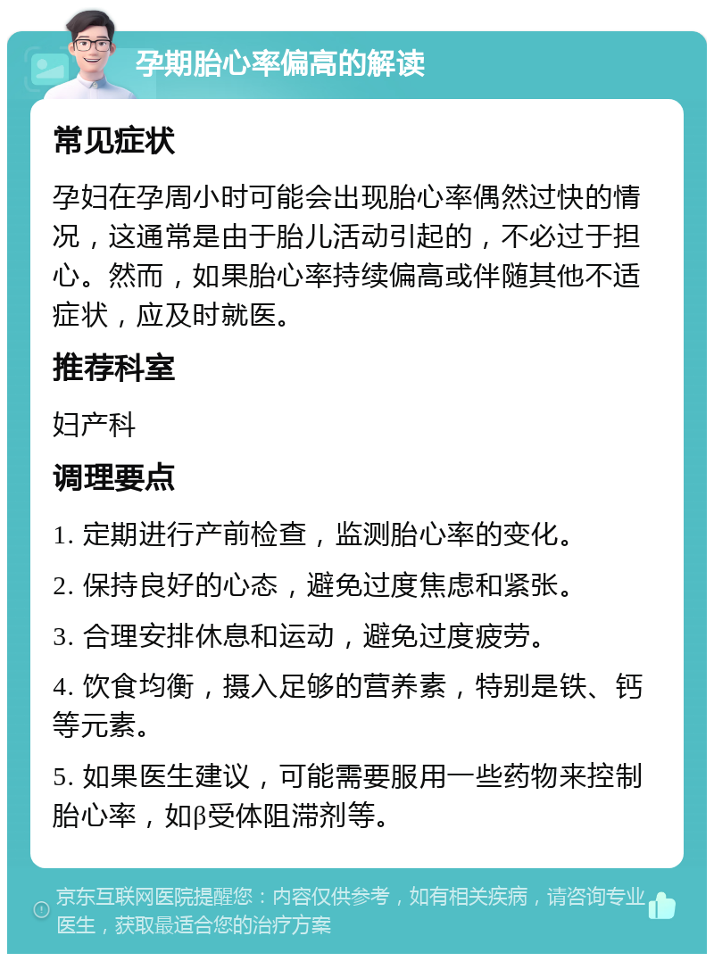 孕期胎心率偏高的解读 常见症状 孕妇在孕周小时可能会出现胎心率偶然过快的情况，这通常是由于胎儿活动引起的，不必过于担心。然而，如果胎心率持续偏高或伴随其他不适症状，应及时就医。 推荐科室 妇产科 调理要点 1. 定期进行产前检查，监测胎心率的变化。 2. 保持良好的心态，避免过度焦虑和紧张。 3. 合理安排休息和运动，避免过度疲劳。 4. 饮食均衡，摄入足够的营养素，特别是铁、钙等元素。 5. 如果医生建议，可能需要服用一些药物来控制胎心率，如β受体阻滞剂等。