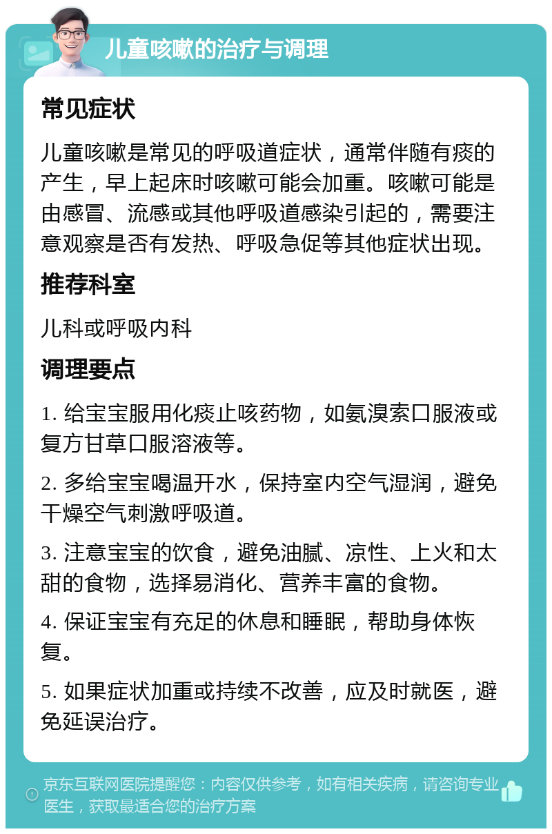 儿童咳嗽的治疗与调理 常见症状 儿童咳嗽是常见的呼吸道症状，通常伴随有痰的产生，早上起床时咳嗽可能会加重。咳嗽可能是由感冒、流感或其他呼吸道感染引起的，需要注意观察是否有发热、呼吸急促等其他症状出现。 推荐科室 儿科或呼吸内科 调理要点 1. 给宝宝服用化痰止咳药物，如氨溴索口服液或复方甘草口服溶液等。 2. 多给宝宝喝温开水，保持室内空气湿润，避免干燥空气刺激呼吸道。 3. 注意宝宝的饮食，避免油腻、凉性、上火和太甜的食物，选择易消化、营养丰富的食物。 4. 保证宝宝有充足的休息和睡眠，帮助身体恢复。 5. 如果症状加重或持续不改善，应及时就医，避免延误治疗。