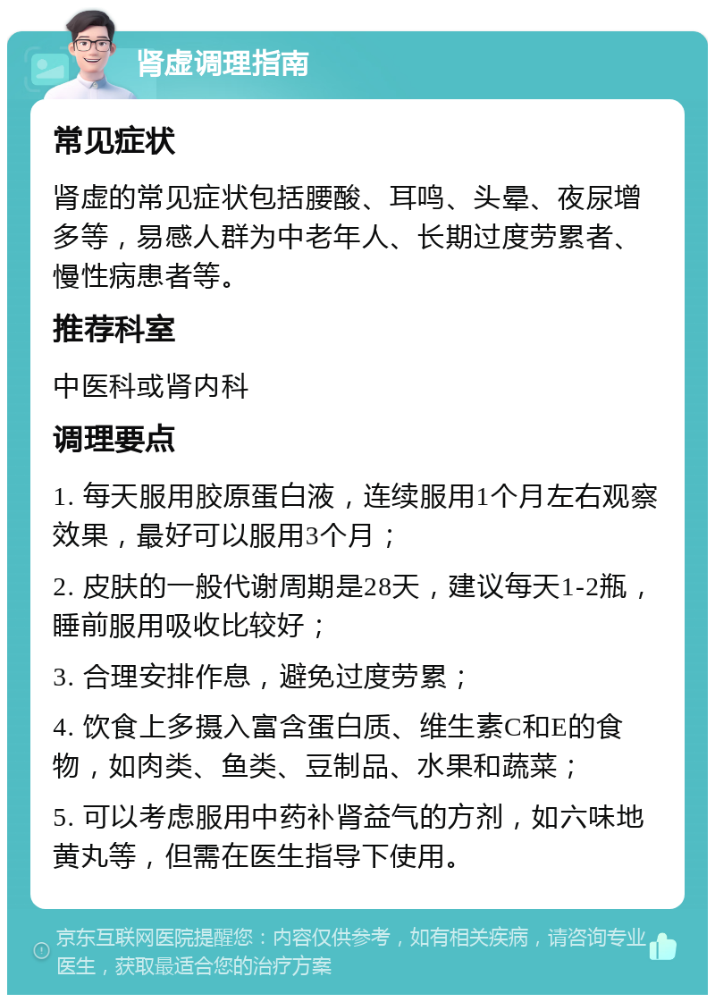 肾虚调理指南 常见症状 肾虚的常见症状包括腰酸、耳鸣、头晕、夜尿增多等，易感人群为中老年人、长期过度劳累者、慢性病患者等。 推荐科室 中医科或肾内科 调理要点 1. 每天服用胶原蛋白液，连续服用1个月左右观察效果，最好可以服用3个月； 2. 皮肤的一般代谢周期是28天，建议每天1-2瓶，睡前服用吸收比较好； 3. 合理安排作息，避免过度劳累； 4. 饮食上多摄入富含蛋白质、维生素C和E的食物，如肉类、鱼类、豆制品、水果和蔬菜； 5. 可以考虑服用中药补肾益气的方剂，如六味地黄丸等，但需在医生指导下使用。