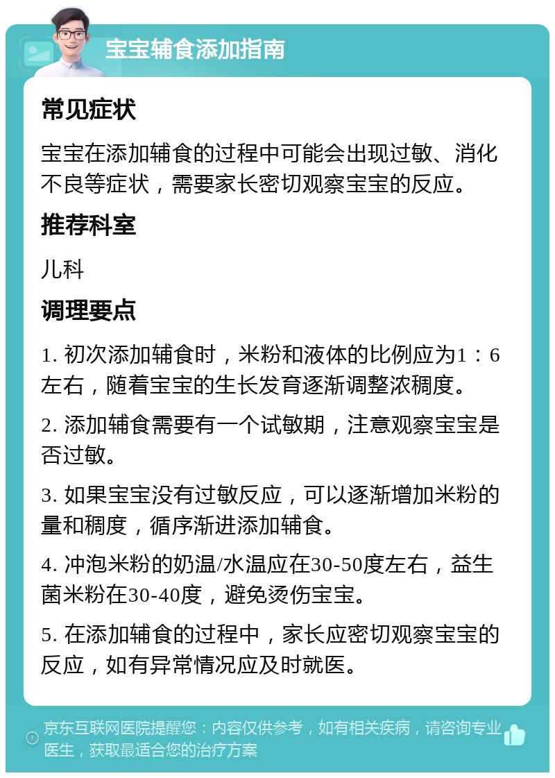 宝宝辅食添加指南 常见症状 宝宝在添加辅食的过程中可能会出现过敏、消化不良等症状，需要家长密切观察宝宝的反应。 推荐科室 儿科 调理要点 1. 初次添加辅食时，米粉和液体的比例应为1：6左右，随着宝宝的生长发育逐渐调整浓稠度。 2. 添加辅食需要有一个试敏期，注意观察宝宝是否过敏。 3. 如果宝宝没有过敏反应，可以逐渐增加米粉的量和稠度，循序渐进添加辅食。 4. 冲泡米粉的奶温/水温应在30-50度左右，益生菌米粉在30-40度，避免烫伤宝宝。 5. 在添加辅食的过程中，家长应密切观察宝宝的反应，如有异常情况应及时就医。