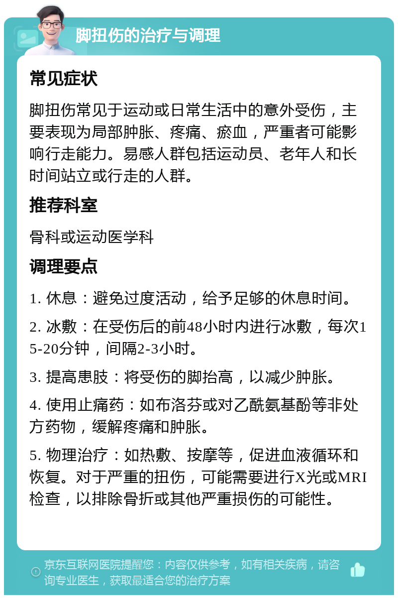 脚扭伤的治疗与调理 常见症状 脚扭伤常见于运动或日常生活中的意外受伤，主要表现为局部肿胀、疼痛、瘀血，严重者可能影响行走能力。易感人群包括运动员、老年人和长时间站立或行走的人群。 推荐科室 骨科或运动医学科 调理要点 1. 休息：避免过度活动，给予足够的休息时间。 2. 冰敷：在受伤后的前48小时内进行冰敷，每次15-20分钟，间隔2-3小时。 3. 提高患肢：将受伤的脚抬高，以减少肿胀。 4. 使用止痛药：如布洛芬或对乙酰氨基酚等非处方药物，缓解疼痛和肿胀。 5. 物理治疗：如热敷、按摩等，促进血液循环和恢复。对于严重的扭伤，可能需要进行X光或MRI检查，以排除骨折或其他严重损伤的可能性。