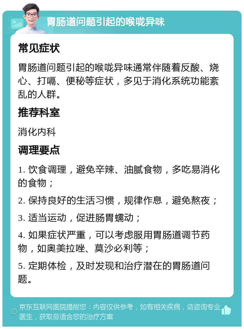 胃肠道问题引起的喉咙异味 常见症状 胃肠道问题引起的喉咙异味通常伴随着反酸、烧心、打嗝、便秘等症状，多见于消化系统功能紊乱的人群。 推荐科室 消化内科 调理要点 1. 饮食调理，避免辛辣、油腻食物，多吃易消化的食物； 2. 保持良好的生活习惯，规律作息，避免熬夜； 3. 适当运动，促进肠胃蠕动； 4. 如果症状严重，可以考虑服用胃肠道调节药物，如奥美拉唑、莫沙必利等； 5. 定期体检，及时发现和治疗潜在的胃肠道问题。